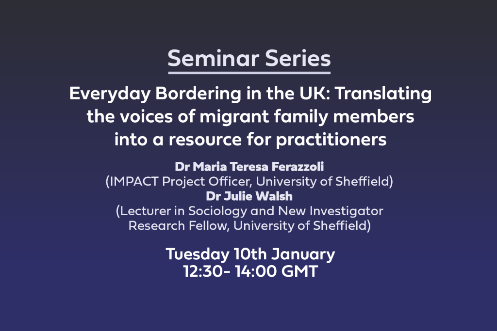 Everyday Bordering in the UK: Translating the voices of migrant family members into a resource for practitioners Dr Maria Teresa Ferazzoli (IMPACT Project Officer, University of Sheffield) Dr Julie Walsh(Lecturer in Sociology and New Investigator Research Fellow, University of Sheffield) Tuesday 10th January12:30- 14:00 GMT