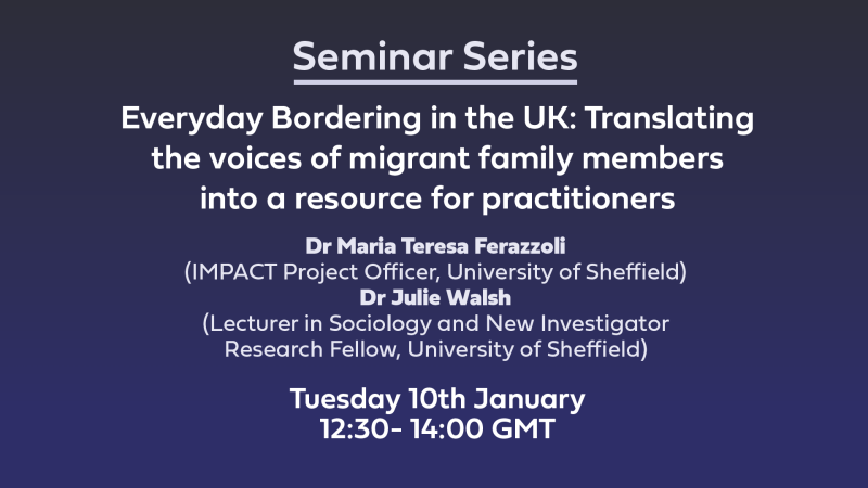 Everyday Bordering in the UK: Translating the voices of migrant family members into a resource for practitioners Dr Maria Teresa Ferazzoli (IMPACT Project Officer, University of Sheffield) Dr Julie Walsh(Lecturer in Sociology and New Investigator Research Fellow, University of Sheffield) Tuesday 10th January12:30- 14:00 GMT