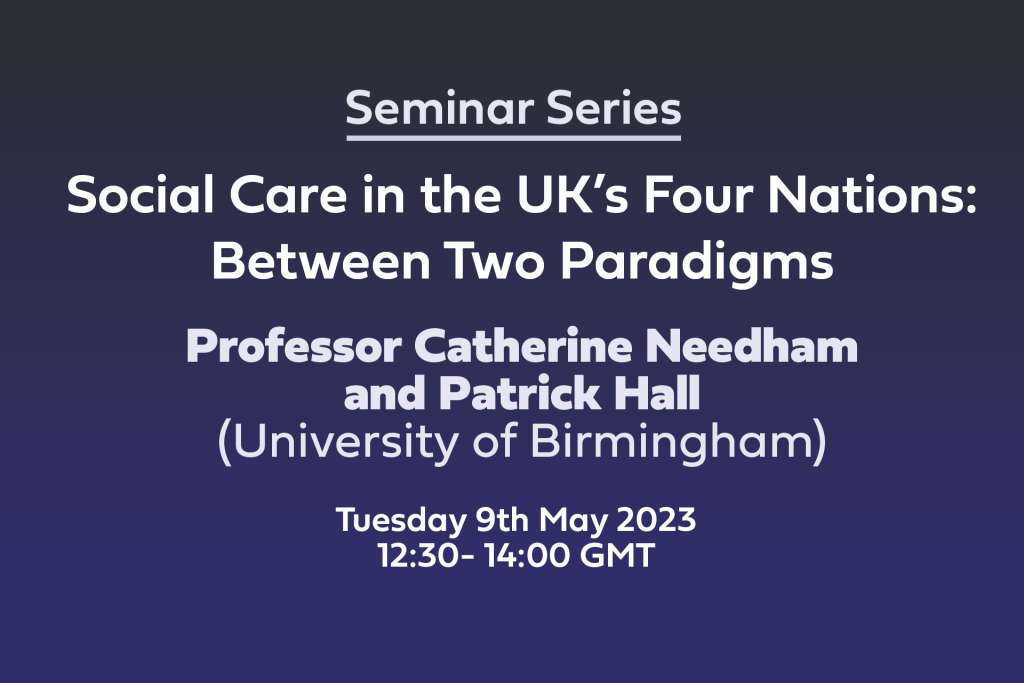 White text on blue background: Seminar Series, Social Care in the UK’s Four Nations: Between Two Paradigms, Professor Catherine Needham and Patrick Hall (University of Birmingham) Tuesday 9th May 2023 12:30- 14:00 GMT