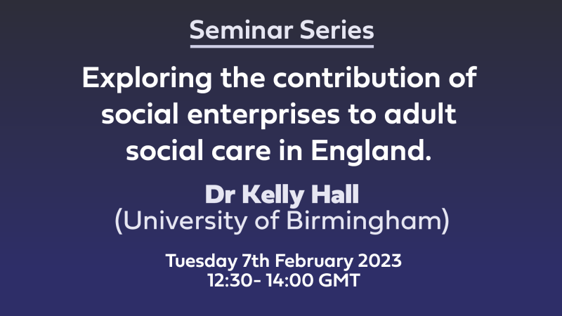 WHite text on blue background: Seminar Series 'Exploring the contribution of social enterprises to adult social care in England.' Dr Kelly Hall (University of Birmingham), Tuesday 7th February 2023 12:30- 14:00 GMT