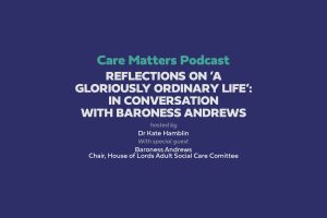 Text: 'Care Matters Podcast Reflections on ’A gloriously ordinary life’: In conversation with Baroness Andrews' Hosted by Dr Kate Hamblin with Special Guest Baroness Andrews Chair, House of Lords Adult Social Care Committee'