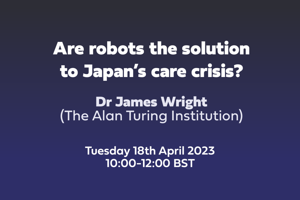 Text: Are robots the solution to Japan’s care crisis? Dr James Wright, The Alan Turing Institution, Tuesday 18th April 2023 10:00-12:00 BST