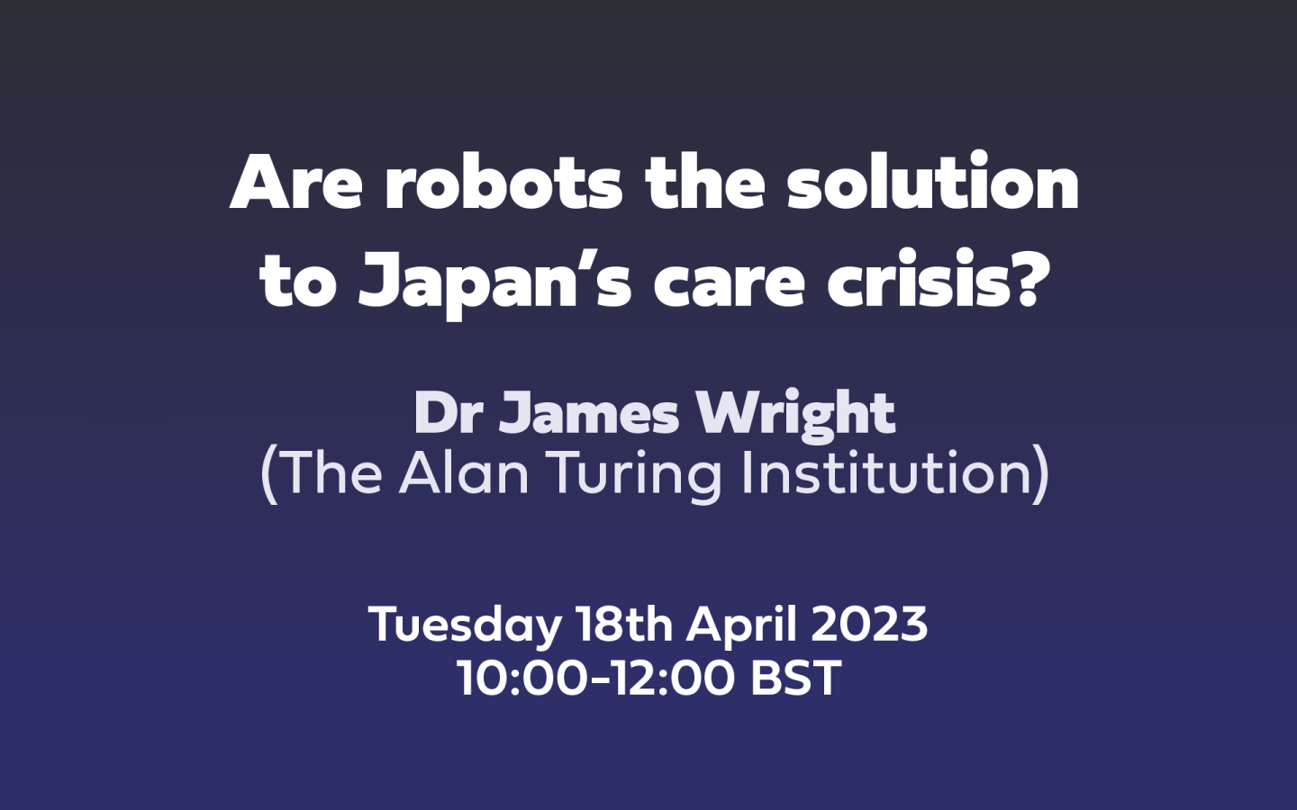 Text: Are robots the solution to Japan’s care crisis? Dr James Wright, The Alan Turing Institution, Tuesday 18th April 2023 10:00-12:00 BST