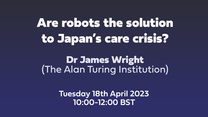 Text: Are robots the solution to Japan’s care crisis? Dr James Wright, The Alan Turing Institution, Tuesday 18th April 2023 10:00-12:00 BST
