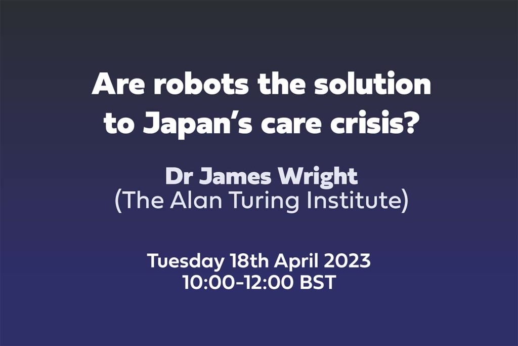 Text: Are robots the solution to Japan’s care crisis? Dr James Wright, The Alan Turing Institute, Tuesday 18th April 2023 10:00-12:00 BST