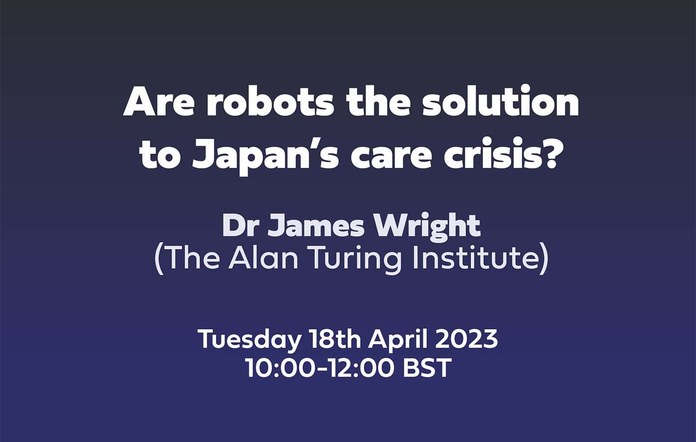 Text: Are robots the solution to Japan’s care crisis? Dr James Wright, The Alan Turing Institute, Tuesday 18th April 2023 10:00-12:00 BST