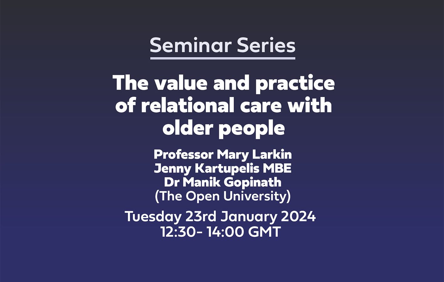 Seminar Series 'The value and practice of relational care with older people' Professor Mary Larkin Jenny Kartupelis MBE Dr Manik Gopinath (The Open University) Tuesday 23rd January 202412:30- 14:00 GMT