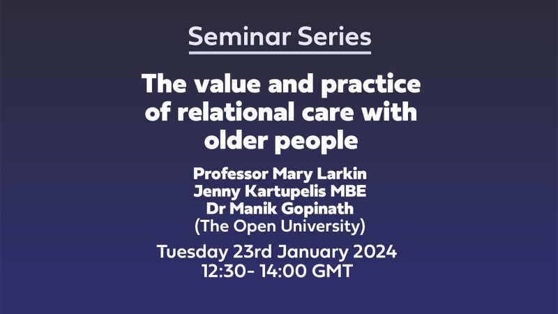 Seminar Series 'The value and practice of relational care with older people' Professor Mary Larkin Jenny Kartupelis MBE Dr Manik Gopinath (The Open University) Tuesday 23rd January 202412:30- 14:00 GMT