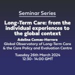 Centre for Care Seminar Series 'Long-Term Care: from the individual experiences to the global context' 26th March 2024 12:30-14:00 GMT Online event Presenter Adelina Comas-Herrera Global Observatory of Long-Term Care & the Care Policy and Evaluation Centre