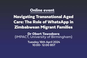 Text: 'Online event: Navigating Transnational Aged Care: The Role of WhatsApp in Zimbabwean Migrant Families Dr Obert Tawodzera (IMPACT, University of Birmingham) Tuesday 16th April 2024 10:00-12:00 BST