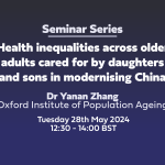 Seminar Series: 'Health inequalities across older adults cared for by daughters and sons in modernising China' Dr Yanan Zhang Oxford Institute of Population Ageing Tuesday 28th May 2024 12:30 - 14:00 BST