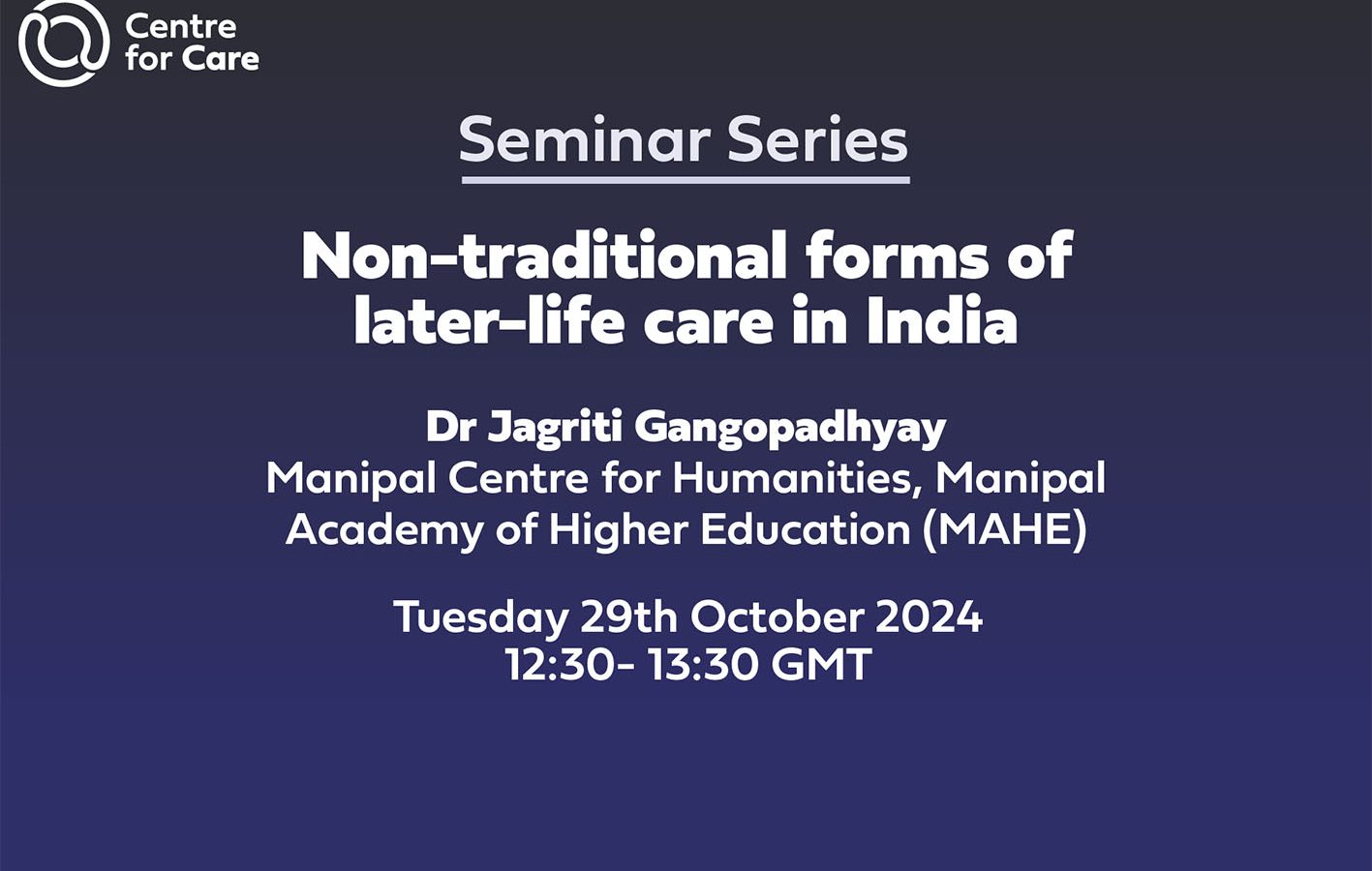 Text: Seminar Series Non-traditional forms of later-life care in India Dr Jagriti Gangopadhyay Manipal Centre for Humanities, Manipal Academy of Higher Education (MAHE) Tuesday 29th October 202412:30- 13:30 GMT