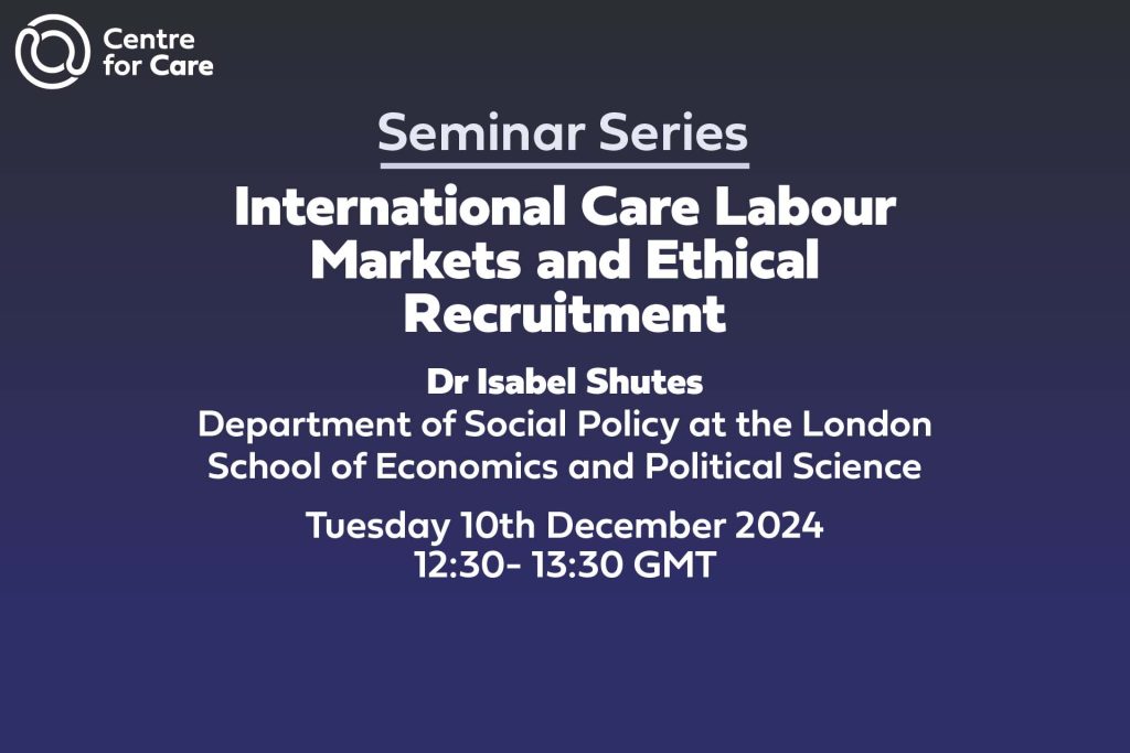 Text: seminar series International Care Labour Markets and Ethical Recruitment Dr Isabel Shutes Department of Social Policy at the London School of Economics and Political Science Tuesday 10th December 2024 12:30- 13:30 GMT