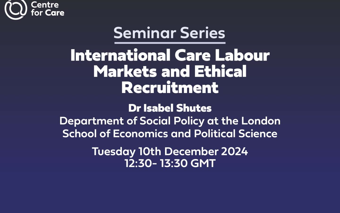 Text: seminar series International Care Labour Markets and Ethical Recruitment Dr Isabel Shutes Department of Social Policy at the London School of Economics and Political Science Tuesday 10th December 2024 12:30- 13:30 GMT