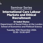 Text: seminar series International Care Labour Markets and Ethical Recruitment Dr Isabel Shutes Department of Social Policy at the London School of Economics and Political Science Tuesday 10th December 2024 12:30- 13:30 GMT