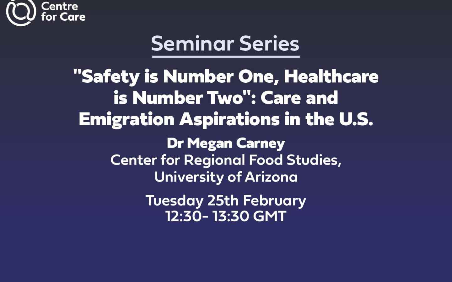 Text: Centre for Care Seminar Series "Safety is Number One, Healthcare is Number Two": Care and Emigration Aspirations in the U.S. Dr Megan Carney Center for Regional Food Studies at the University of Arizona Tuesday 25th February 2025 12:30- 13:30 GMT