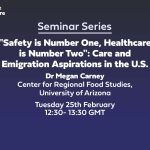 Text: Centre for Care Seminar Series "Safety is Number One, Healthcare is Number Two": Care and Emigration Aspirations in the U.S. Dr Megan Carney Center for Regional Food Studies at the University of Arizona Tuesday 25th February 2025 12:30- 13:30 GMT