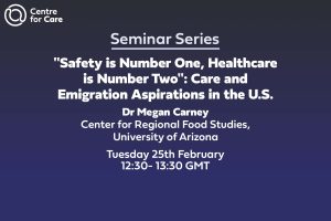 Text: Centre for Care Seminar Series "Safety is Number One, Healthcare is Number Two": Care and Emigration Aspirations in the U.S. Dr Megan Carney Center for Regional Food Studies at the University of Arizona Tuesday 25th February 2025 12:30- 13:30 GMT