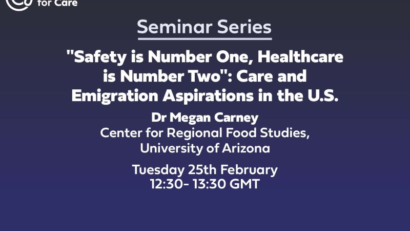 Text: Centre for Care Seminar Series "Safety is Number One, Healthcare is Number Two": Care and Emigration Aspirations in the U.S. Dr Megan Carney Center for Regional Food Studies at the University of Arizona Tuesday 25th February 2025 12:30- 13:30 GMT