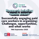 Text: Research briefing launch event: Successfully engaging paid care workers in organising: Challenges, opportunities, and what works 18th September 2025