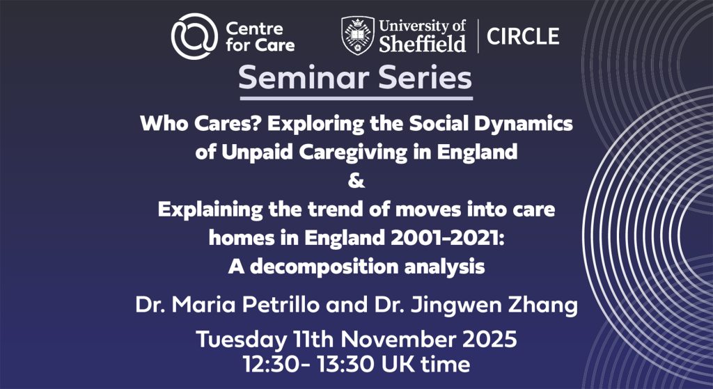 Seminar Series: Who Cares? Exploring the Social Dynamics of Unpaid Caregiving in England & Explaining the trend of moves into care homes in England 2001-2021: A decomposition analysis Dr. Maria Petrillo and Dr. Jingwen Zhang Tuesday 11th November 2025 12:30- 13:30 UK time