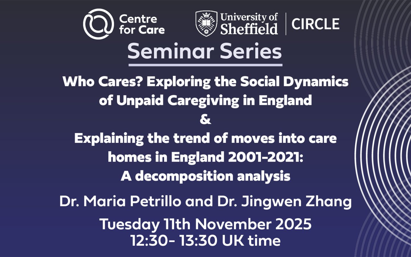 Seminar Series: Who Cares? Exploring the Social Dynamics of Unpaid Caregiving in England & Explaining the trend of moves into care homes in England 2001-2021: A decomposition analysis Dr. Maria Petrillo and Dr. Jingwen Zhang Tuesday 11th November 2025 12:30- 13:30 UK time