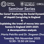 Seminar Series: Who Cares? Exploring the Social Dynamics of Unpaid Caregiving in England & Explaining the trend of moves into care homes in England 2001-2021: A decomposition analysis Dr. Maria Petrillo and Dr. Jingwen Zhang Tuesday 11th November 2025 12:30- 13:30 UK time