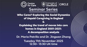 Seminar Series: Who Cares? Exploring the Social Dynamics of Unpaid Caregiving in England & Explaining the trend of moves into care homes in England 2001-2021: A decomposition analysis Dr. Maria Petrillo and Dr. Jingwen Zhang Tuesday 11th November 2025 12:30- 13:30 UK time