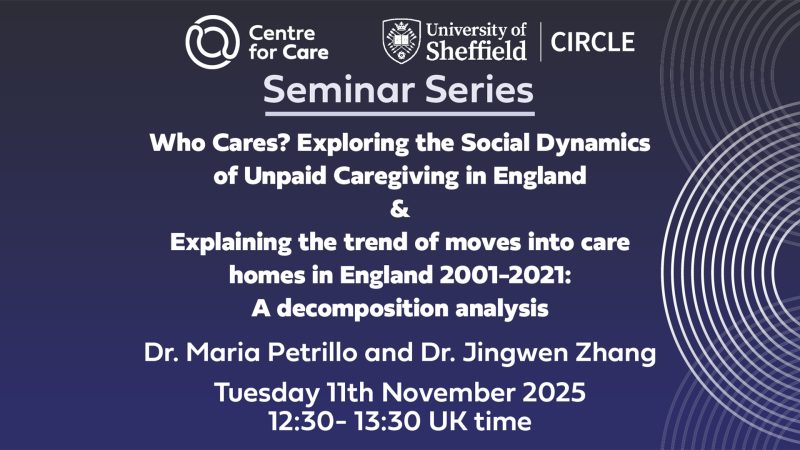Seminar Series: Who Cares? Exploring the Social Dynamics of Unpaid Caregiving in England & Explaining the trend of moves into care homes in England 2001-2021: A decomposition analysis Dr. Maria Petrillo and Dr. Jingwen Zhang Tuesday 11th November 2025 12:30- 13:30 UK time