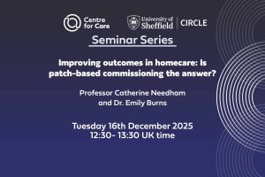 Centre for Care and CIRCLE logo text: "Seminar Series, Improving outcomes in homecare: Is patch-based commissioning the answer? Professor Catherine Needham and Dr. Emily Burns Tuesday 16th December 2025, 12:30 - 13:30 UK time"