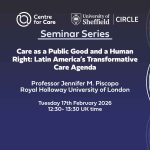 Text: "Care as a Public Good and a Human Right: Latin America’s Transformative Care Agenda Professor Jennifer M. Piscopo Royal Holloway University of London Tuesday 17th February 2026 12:30- 13:30 UK time"