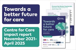 Text: "Towards a better future for care Centre for Care impact report November 2021- April 2025" Image of front page of report and selected report pages arranged behind it.