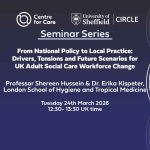 Text: "CIRCLE and Centre for Care Seminar Series: From National Policy to Local Practice: Drivers, Tensions and Future Scenarios for UK Adult Social Care Workforce Change Professor Shereen Hussein & Dr. Erika Kispeter, London School of Hygiene and Tropical Medicine Tuesday 24th March, 12:30 - 13:30 UK time"