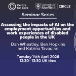 Logos for Centre for Care and CIRCLE Text: "Seminar Series, Assessing the impacts of AI on the employment opportunities and work experiences of disabled people in the UK, Daniel Wheatley, Harriet Clarke, Christian Darko, Benjamin Hopkins and Aikaterini Tavoulari University of Bath