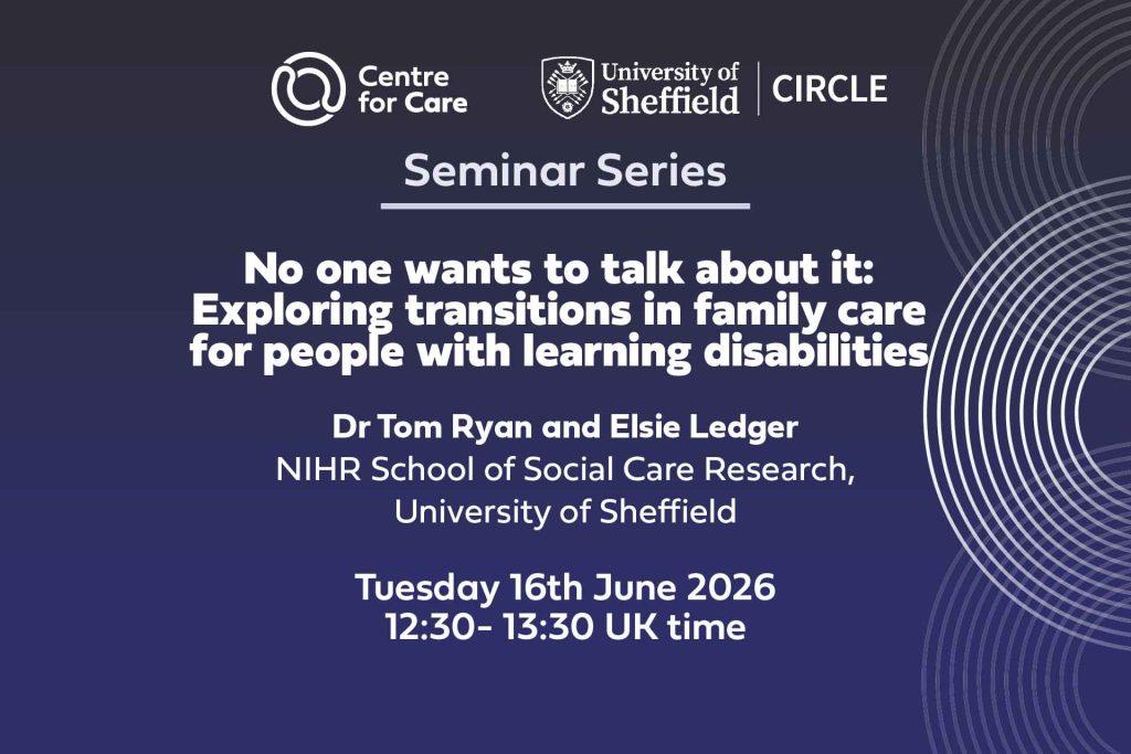 Logos for Centre for Care and CIRCLE. Text: "Seminar Series No one wants to talk about it: Exploring Transitions in family care for people with learning disabilities Tom Ryan and Elsie Ledger, NIHR School for Social Care Research, University of Sheffield Tuesday 16th June 2026 12:30-13:30 UK time"