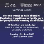 Logos for Centre for Care and CIRCLE. Text: "Seminar Series No one wants to talk about it: Exploring Transitions in family care for people with learning disabilities Tom Ryan and Elsie Ledger, NIHR School for Social Care Research, University of Sheffield Tuesday 16th June 2026 12:30-13:30 UK time"