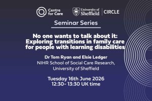 Logos for Centre for Care and CIRCLE. Text: "Seminar Series No one wants to talk about it: Exploring Transitions in family care for people with learning disabilities Tom Ryan and Elsie Ledger, NIHR School for Social Care Research, University of Sheffield Tuesday 16th June 2026 12:30-13:30 UK time"