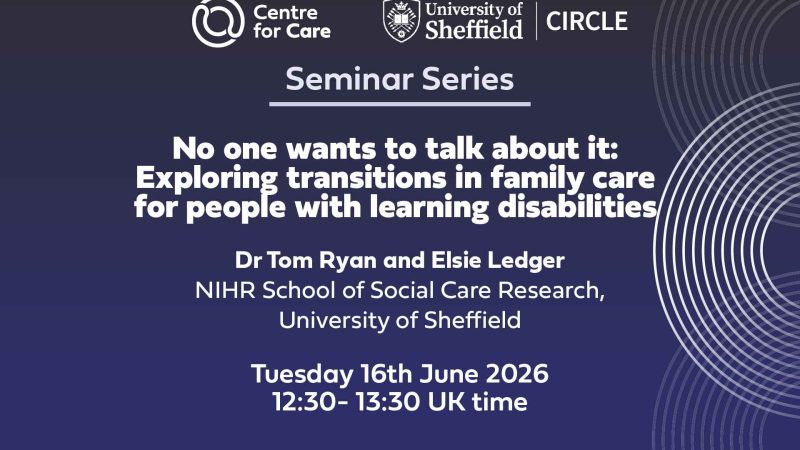 Logos for Centre for Care and CIRCLE. Text: "Seminar Series No one wants to talk about it: Exploring Transitions in family care for people with learning disabilities Tom Ryan and Elsie Ledger, NIHR School for Social Care Research, University of Sheffield Tuesday 16th June 2026 12:30-13:30 UK time"