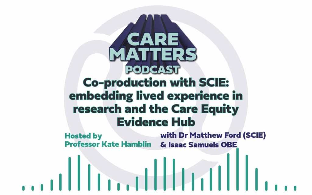 Text: CARE MATTERS PODCAST, Co-production with SCIE: embedding lived experience in research and the Care Equity Evidence Hub, hosted by Professor Kate Hamblin with Dr Matthew Ford and Isaac Samuels OBE"