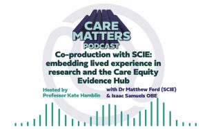 Text: CARE MATTERS PODCAST, Co-production with SCIE: embedding lived experience in research and the Care Equity Evidence Hub, hosted by Professor Kate Hamblin with Dr Matthew Ford and Isaac Samuels OBE"